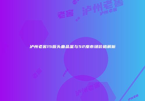 泸州老窖15版头曲品鉴与52度市场价格解析