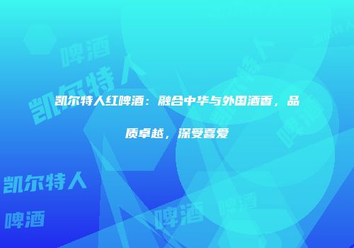 凯尔特人红啤酒：融合中华与外国酒香，品质卓越，深受喜爱