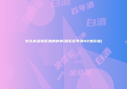 包头市金骆驼酒的种类(骆驼百年酒42度价格)