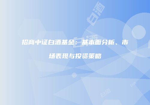 招商中证白酒基金：基本面分析、市场表现与投资策略