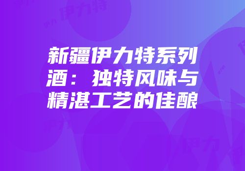 新疆伊力特系列酒：独特风味与精湛工艺的佳酿