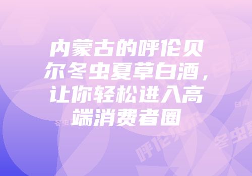 内蒙古的呼伦贝尔冬虫夏草白酒，让你轻松进入高端消费者圈