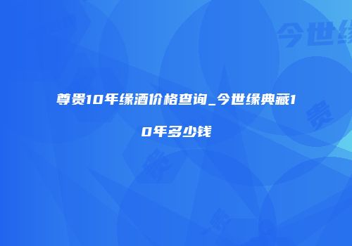 尊贵10年缘酒价格查询_今世缘典藏10年多少钱