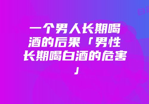 一个男人长期喝酒的后果「男性长期喝白酒的危害」