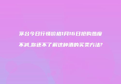茅台今日行情价格1月16日抢购热度不减,你还不了解这种酒的买卖方法?