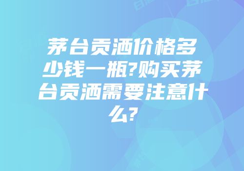 茅台贡洒价格多少钱一瓶?购买茅台贡洒需要注意什么?