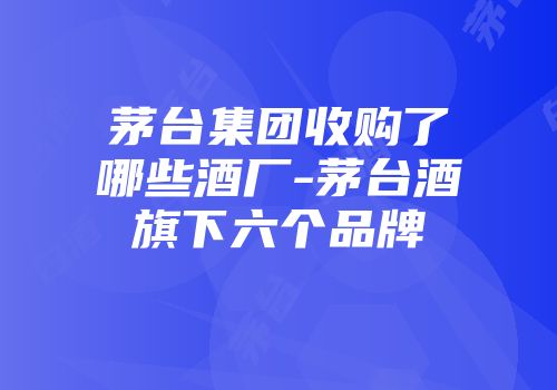 茅台集团收购了哪些酒厂-茅台酒旗下六个品牌