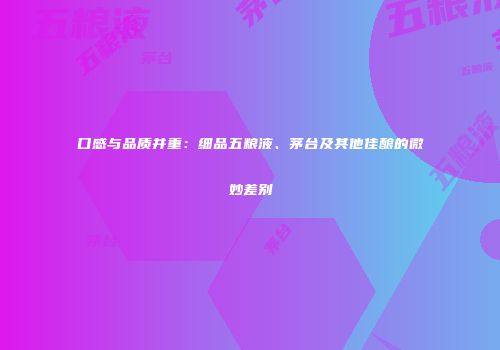 口感与品质并重：细品五粮液、茅台及其他佳酿的微妙差别
