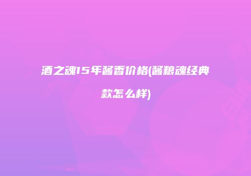 酒之魂15年酱香价格(酱粮魂经典款怎么样)
