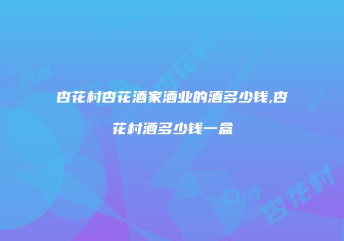 杏花村杏花酒家酒业的酒多少钱,杏花村酒多少钱一盒