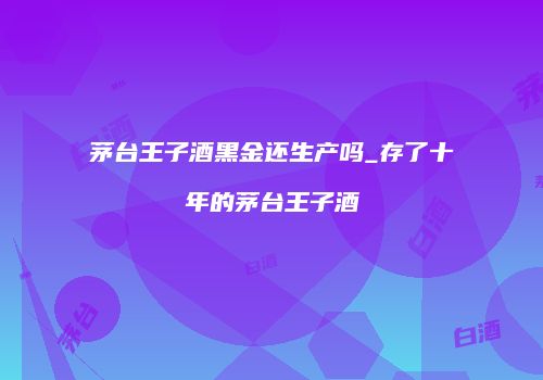 茅台王子酒黑金还生产吗_存了十年的茅台王子酒