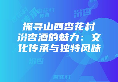 探寻山西杏花村汾杏酒的魅力：文化传承与独特风味