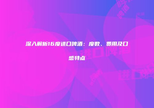 深入解析16度进口啤酒：度数、费用及口感特点