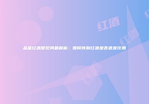 品鉴红酒常见问题解析：如何辨别红酒是否适宜饮用