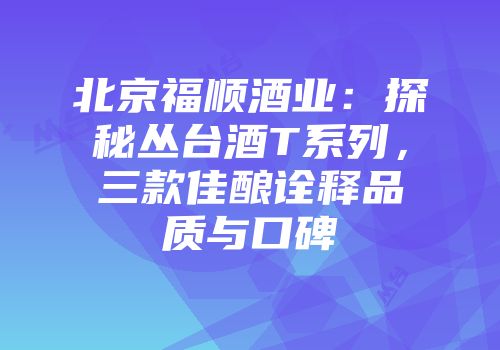 北京福顺酒业：探秘丛台酒T系列，三款佳酿诠释品质与口碑