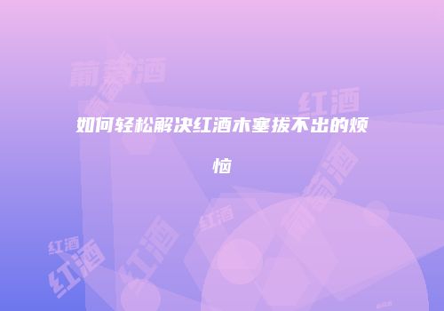 如何轻松解决红酒木塞拔不出的烦恼