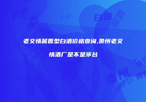 老交情酱香型白酒价格查询,贵州老交情酒厂是不是茅台