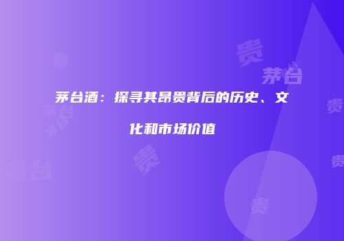 茅台酒：探寻其昂贵背后的历史、文化和市场价值