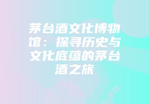 茅台酒文化博物馆：探寻历史与文化底蕴的茅台酒之旅