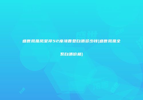 盛世凤凰凤呈祥52度浓香型白酒多少钱(盛世凤凰全系白酒价格)