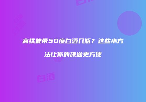 高铁能带50度白酒几瓶？这些小方法让你的旅途更方便