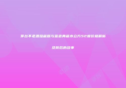 茅台不老酒珍藏版与蓝色典藏水立方52度价格解析及背后的故事