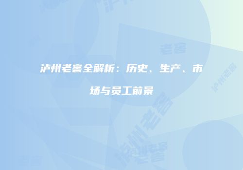 泸州老窖全解析：历史、生产、市场与员工前景