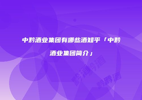 中黔酒业集团有哪些酒知乎「中黔酒业集团简介」