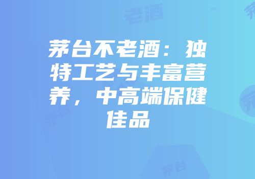 茅台不老酒：独特工艺与丰富营养，中高端保健佳品