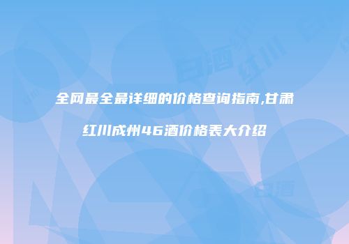 全网最全最详细的价格查询指南,甘肃红川成州46酒价格表大介绍