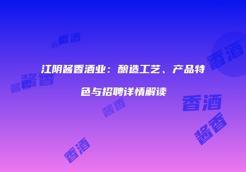 江阴酱香酒业：酿造工艺、产品特色与招聘详情解读