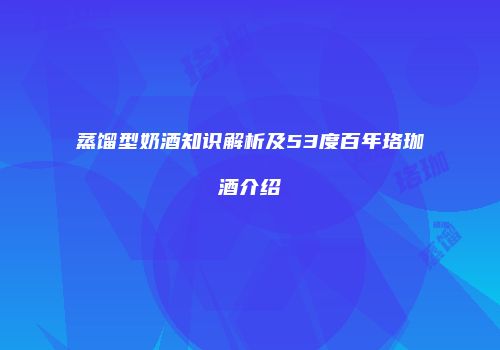蒸馏型奶酒知识解析及53度百年珞珈酒介绍
