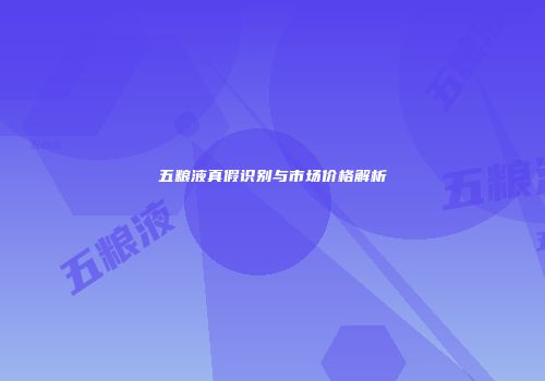 五粮液真假识别与市场价格解析