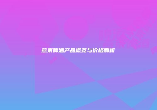 燕京啤酒产品概览与价格解析