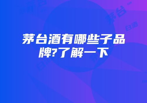 茅台酒有哪些子品牌?了解一下