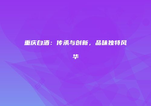 重庆白酒：传承与创新，品味独特风华