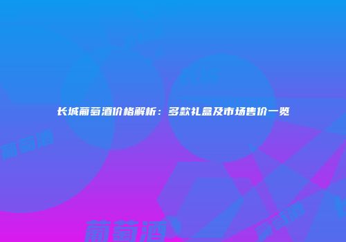 长城葡萄酒价格解析：多款礼盒及市场售价一览