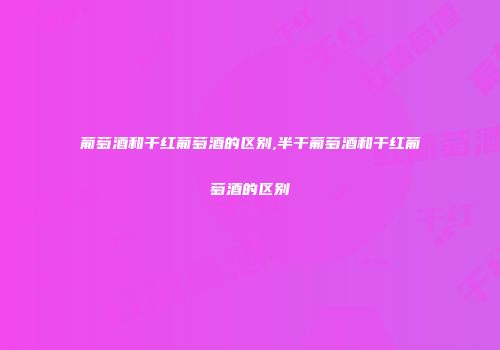 葡萄酒和干红葡萄酒的区别,半干葡萄酒和干红葡萄酒的区别
