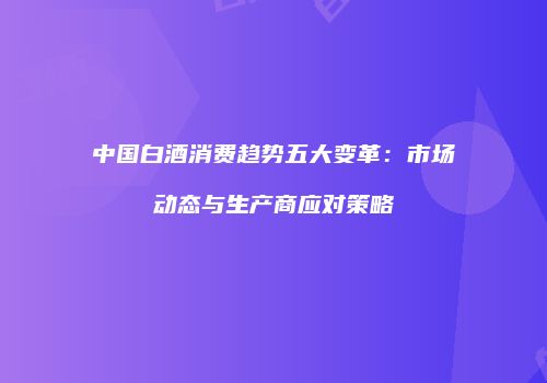 中国白酒消费趋势五大变革：市场动态与生产商应对策略