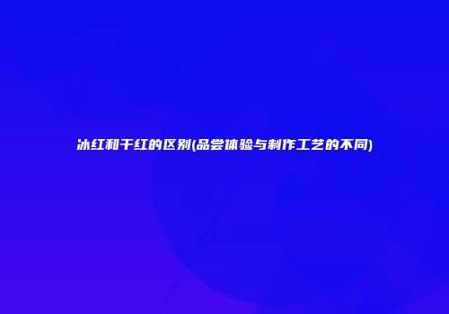 冰红和干红的区别(品尝体验与制作工艺的不同)