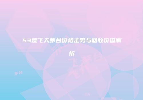 53度飞天茅台价格走势与回收价值解析