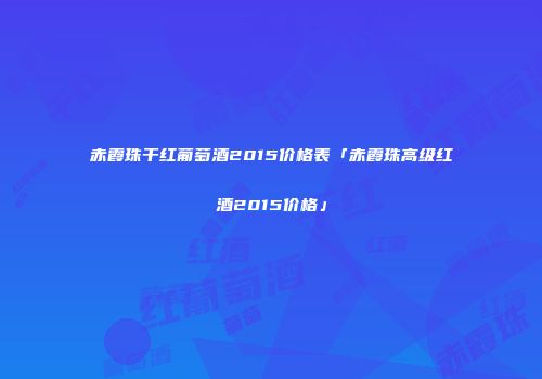 赤霞珠干红葡萄酒2015价格表「赤霞珠高级红酒2015价格」
