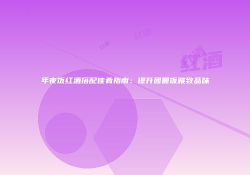 年夜饭红酒搭配佳肴指南：提升团圆饭雅致品味