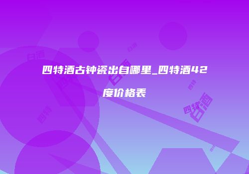 四特酒古钟瓷出自哪里_四特酒42度价格表