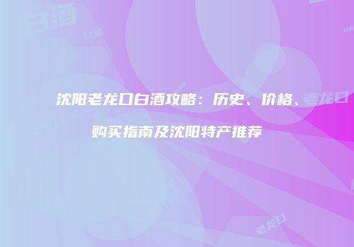 沈阳老龙口白酒攻略：历史、价格、购买指南及沈阳特产推荐