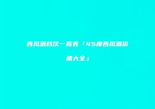 西凤酒档次一览表「45度西凤酒价格大全」