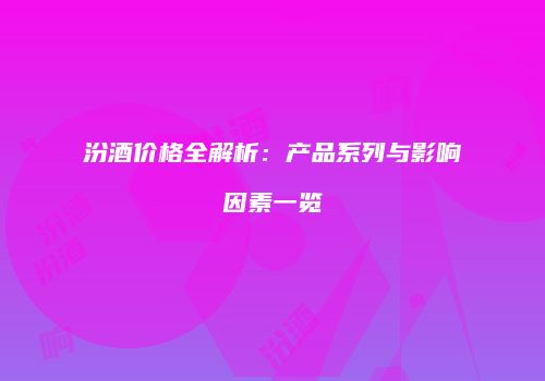 汾酒价格全解析：产品系列与影响因素一览