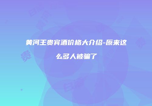 黄河王贵宾酒价格大介绍-原来这么多人被骗了