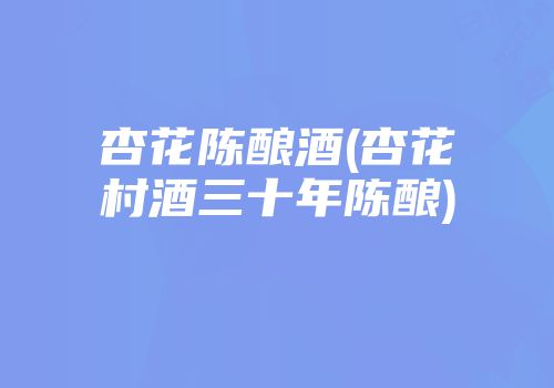 杏花陈酿酒(杏花村酒三十年陈酿)