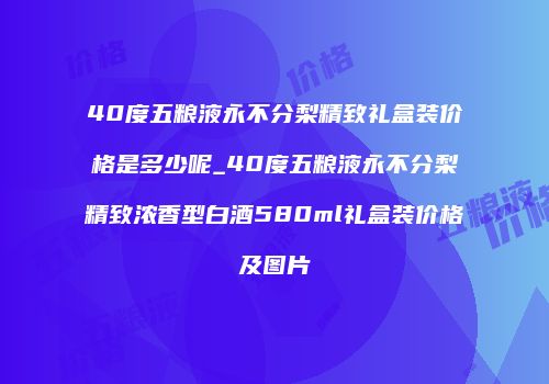 40度五粮液永不分梨精致礼盒装价格是多少呢_40度五粮液永不分梨精致浓香型白酒580ml礼盒装价格及图片